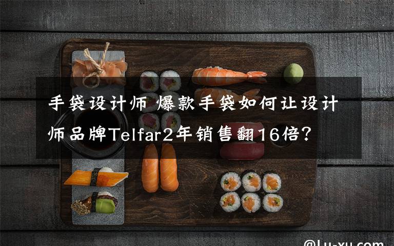 手袋设计师 爆款手袋如何让设计师品牌Telfar2年销售翻16倍?