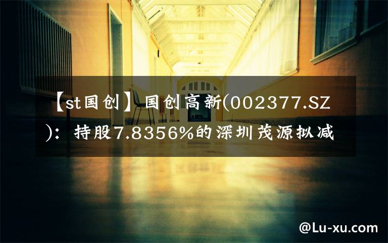 【st国创】国创高新(002377.SZ)：持股7.8356%的深圳茂源拟减持不超6%的股份