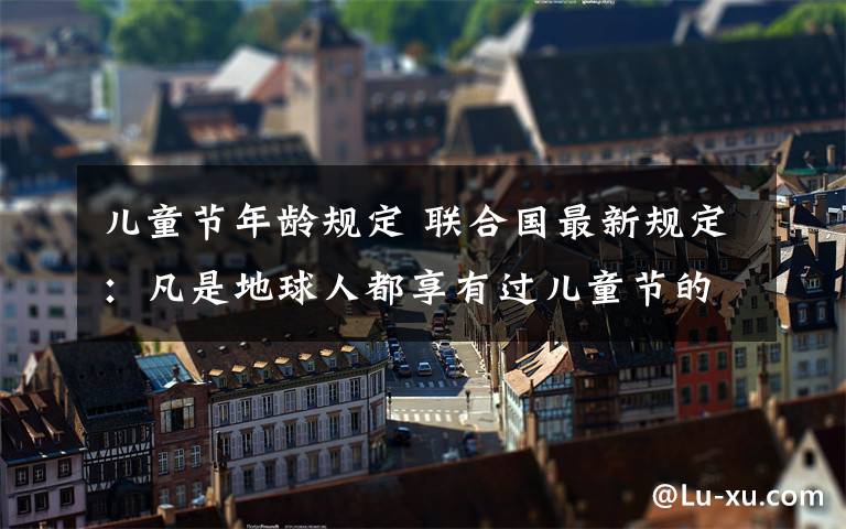 儿童节年龄规定 联合国最新规定：凡是地球人都享有过儿童节的权利!取消年龄限制!100岁以下均是小朋友!