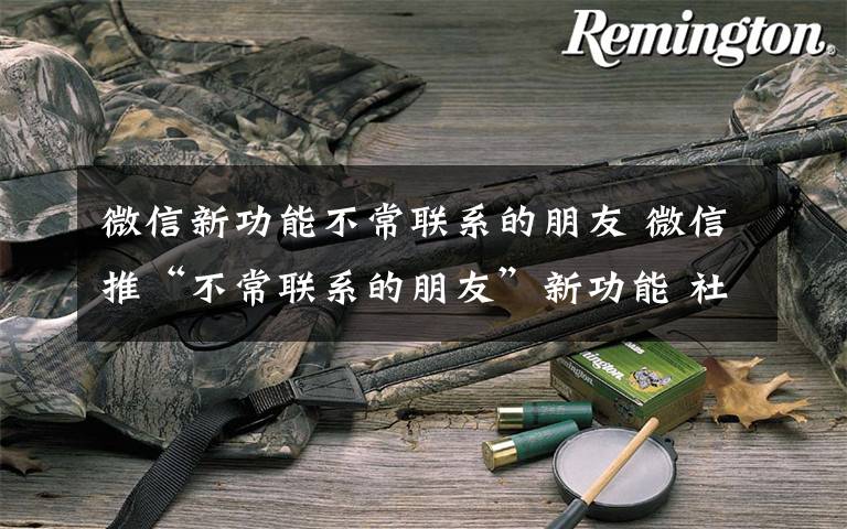 微信新功能不常联系的朋友 微信推“不常联系的朋友”新功能 社交时代你的朋友成色如何