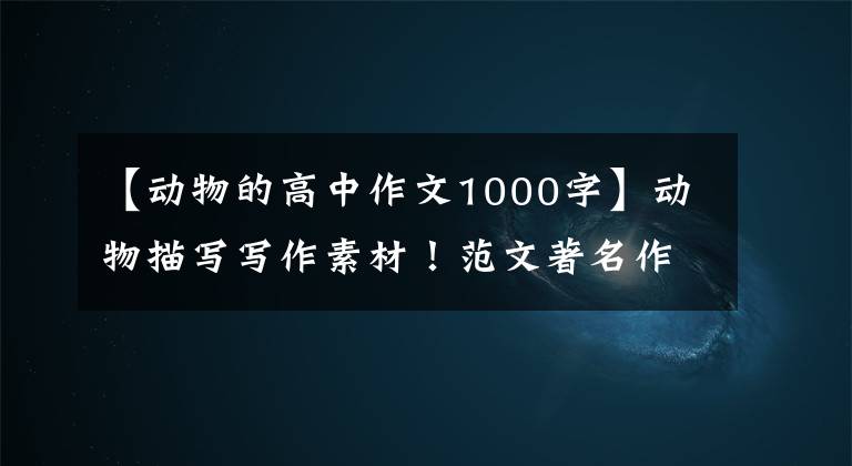 【动物的高中作文1000字】动物描写写作素材!范文著名作家写的小动物和好词好句。
