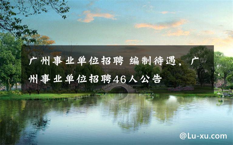 广州事业单位招聘 编制待遇,广州事业单位招聘46人公告