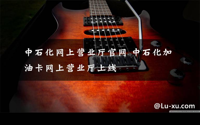 中石化网上营业厅官网 中石化加油卡网上营业厅上线