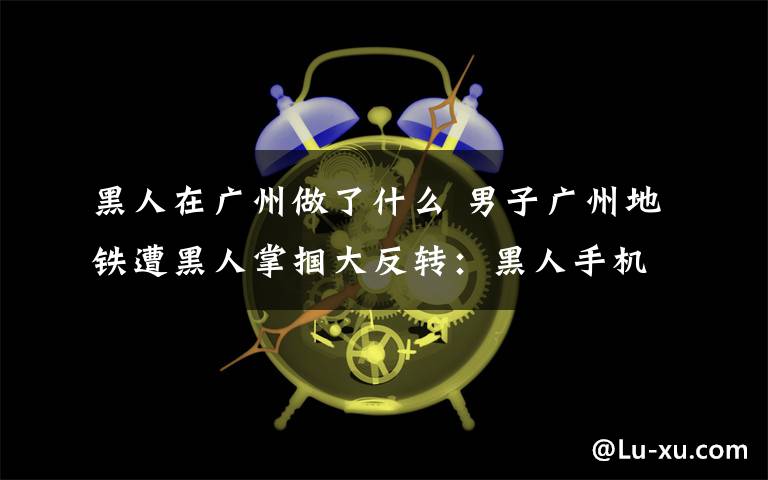黑人在广州做了什么 男子广州地铁遭黑人掌掴大反转:黑人手机被偷