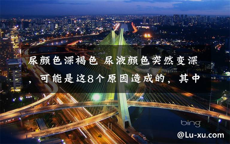 尿颜色深褐色 尿液颜色突然变深,可能是这8个原因造成的,其中一个是癌症