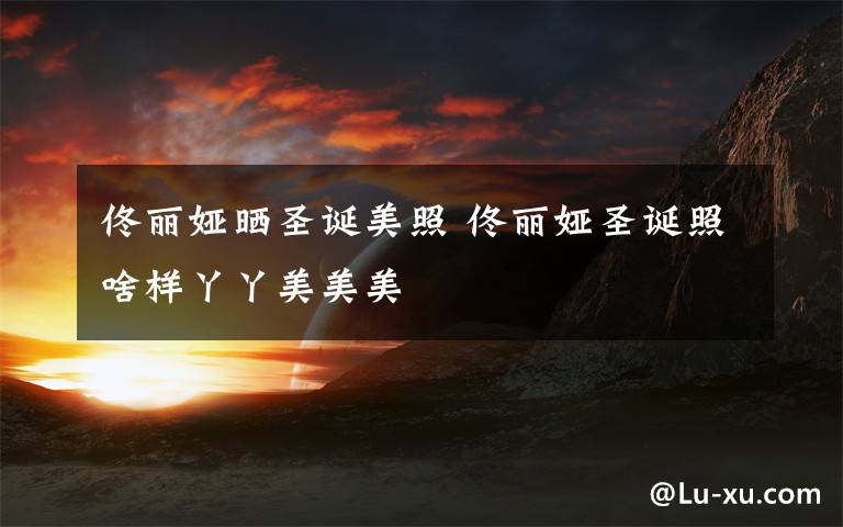 佟丽娅晒圣诞美照 佟丽娅圣诞照啥样丫丫美美美