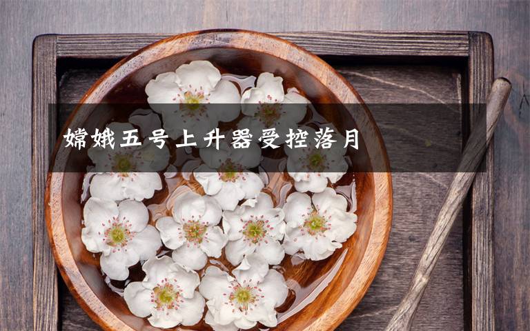 嫦娥五号上升器受控落月