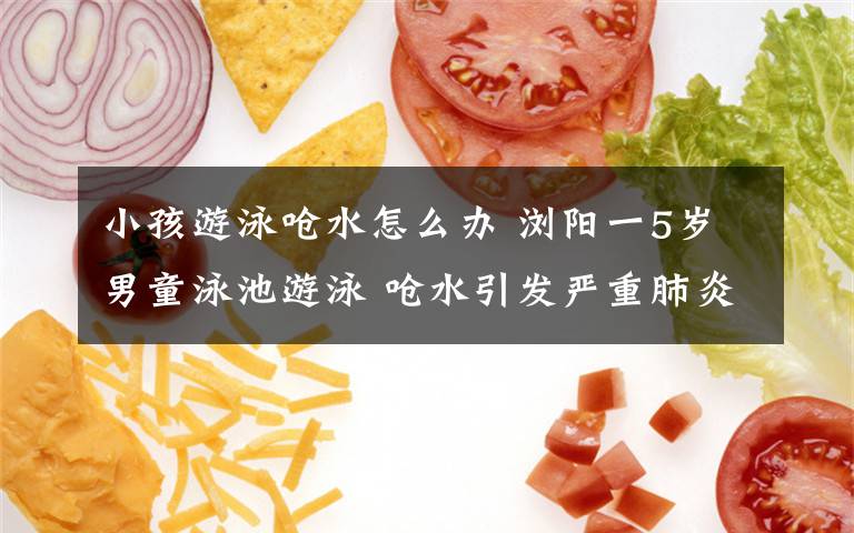 小孩游泳呛水怎么办 浏阳一5岁男童泳池游泳 呛水引发严重肺炎