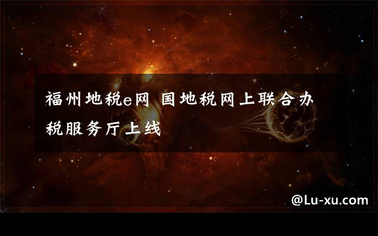 福州地税e网 国地税网上联合办税服务厅上线