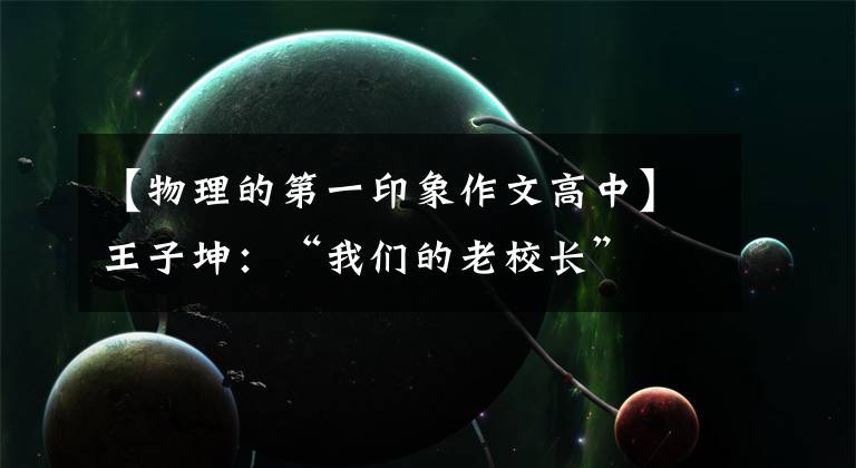 【物理的第一印象作文高中】王子坤：“我们的老校长”