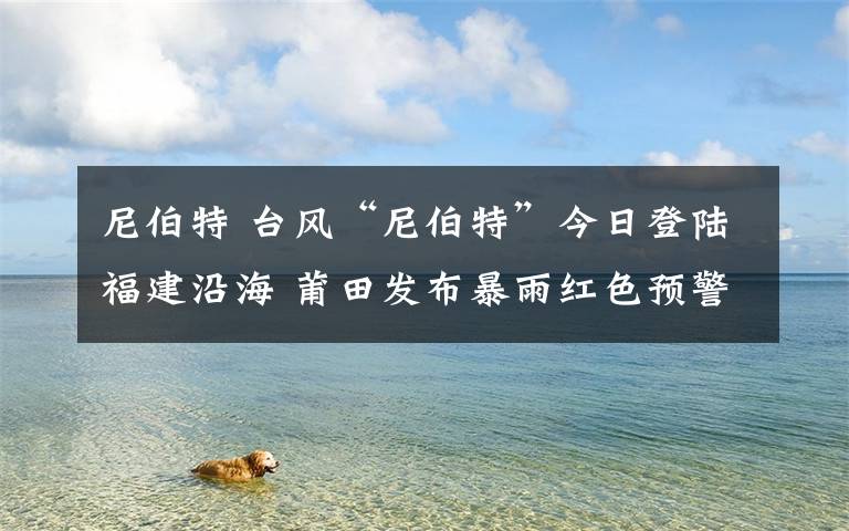 尼伯特 台风“尼伯特”今日登陆福建沿海 莆田发布暴雨红色预警