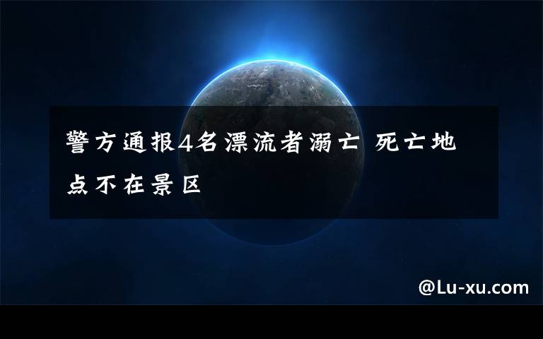 警方通报4名漂流者溺亡 死亡地点不在景区