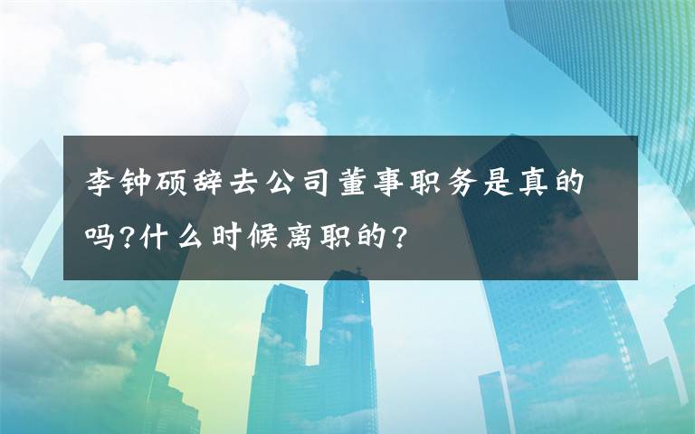 李钟硕辞去公司董事职务是真的吗?什么时候离职的?