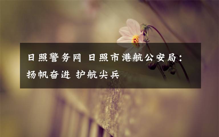 日照警务网 日照市港航公安局:扬帆奋进 护航尖兵