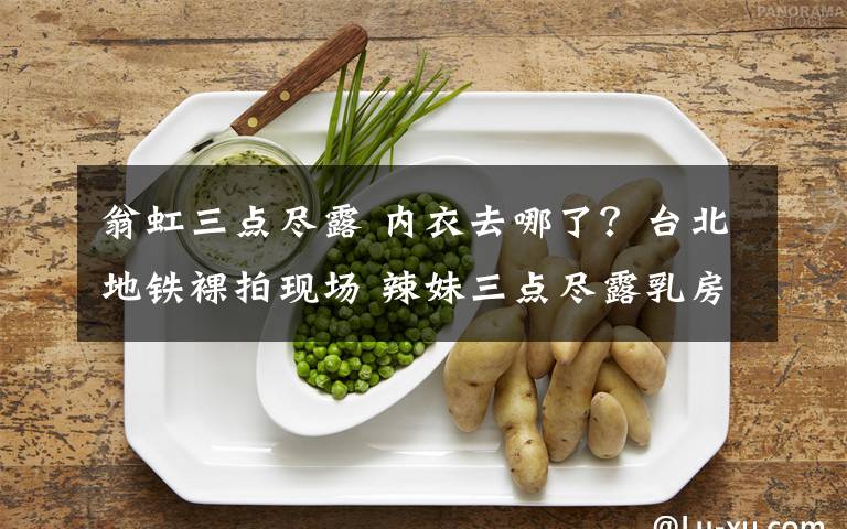 翁虹三点尽露 内衣去哪了？台北地铁裸拍现场 辣妹三点尽露乳房下体全裸丢进人脸