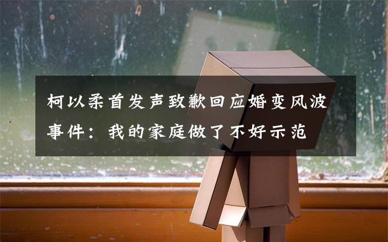 柯以柔首发声致歉回应婚变风波事件:我的家庭做了不好示范