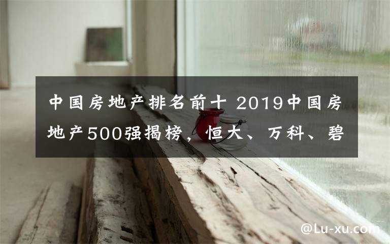 中国房地产排名前十 2019中国房地产500强揭榜,恒大、万科、碧桂园位列前三名