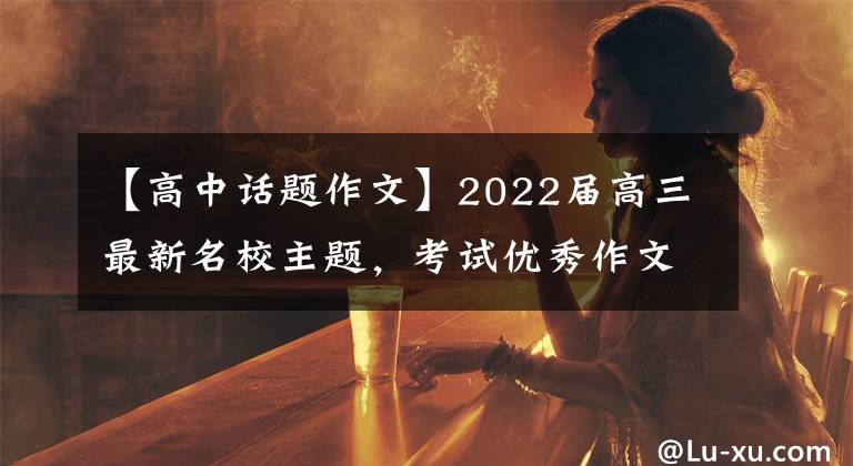 【高中话题作文】2022届高三最新名校主题,考试优秀作文!处理热门作文主题