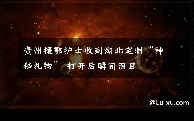 贵州援鄂护士收到湖北定制“神秘礼物” 打开后瞬间泪目