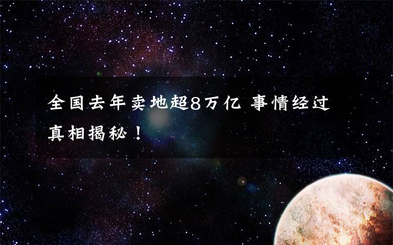 全国去年卖地超8万亿 事情经过真相揭秘！