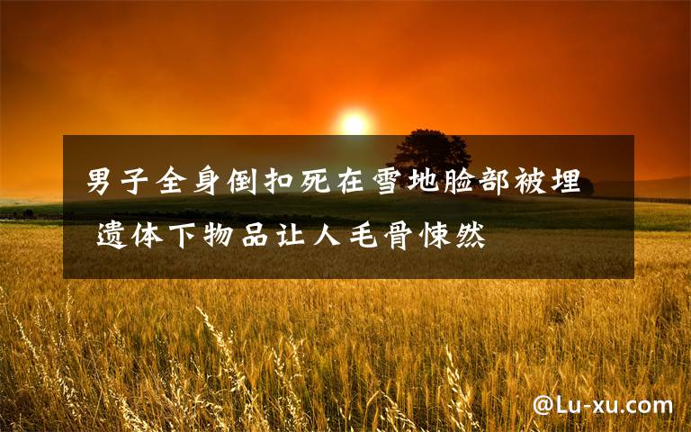 男子全身倒扣死在雪地脸部被埋 遗体下物品让人毛骨悚然