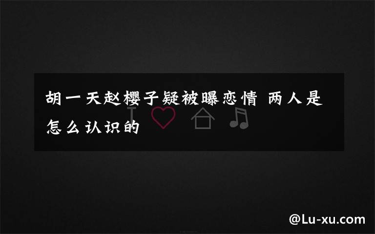 胡一天赵樱子疑被曝恋情 两人是怎么认识的