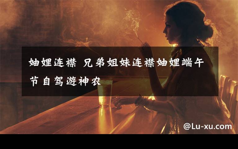 妯娌连襟 兄弟姐妹连襟妯娌端午节自驾游神农