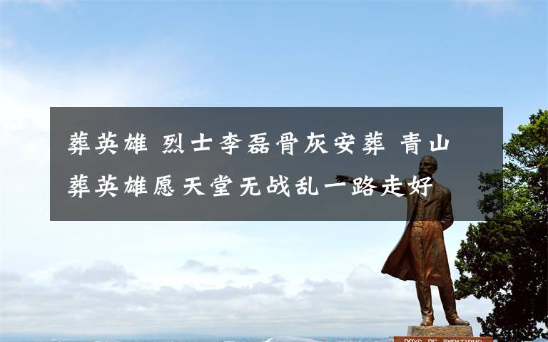 葬英雄 烈士李磊骨灰安葬 青山葬英雄愿天堂无战乱一路走好