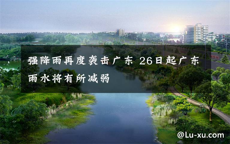 强降雨再度袭击广东 26日起广东雨水将有所减弱