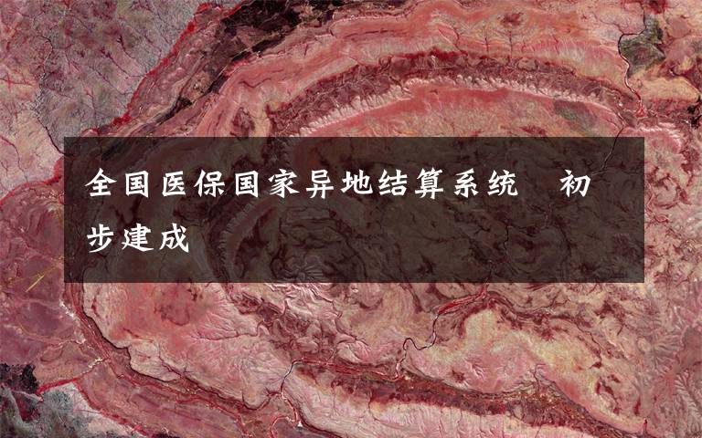 全国医保国家异地结算系统 初步建成