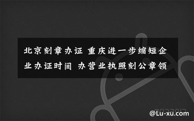 北京刻章办证 重庆进一步缩短企业办证时间 办营业执照刻公章领发票 不超过5个工作日