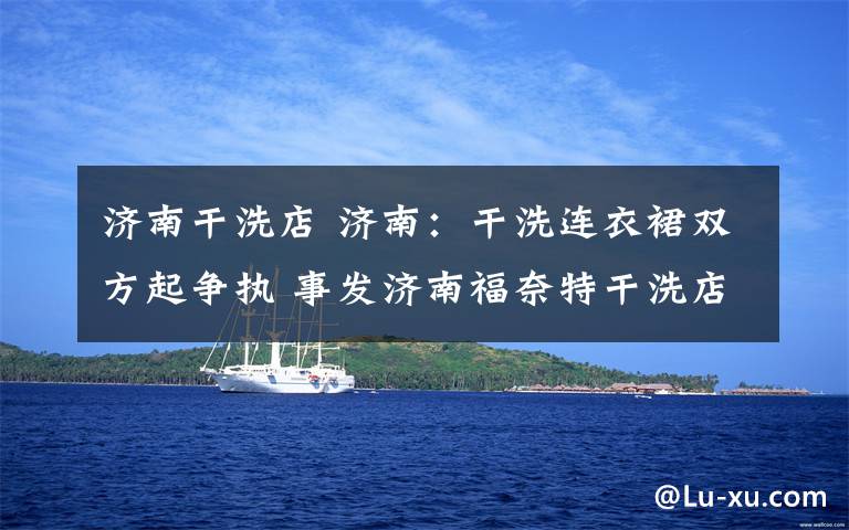 济南干洗店 济南:干洗连衣裙双方起争执 事发济南福奈特干洗店