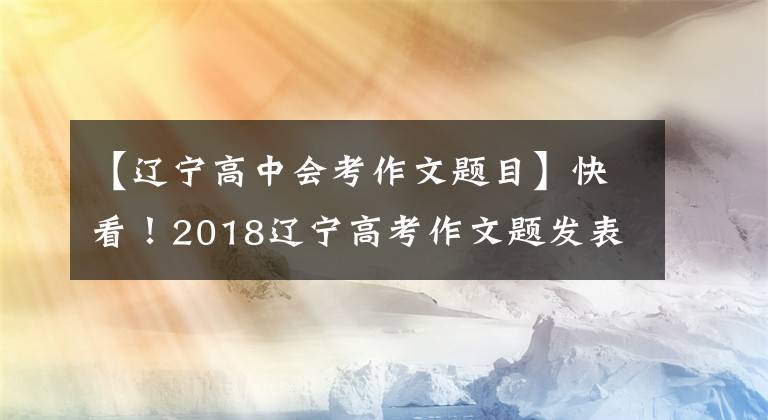 【辽宁高中会考作文题目】快看!2018辽宁高考作文题发表!全国高考作文题都在这里!