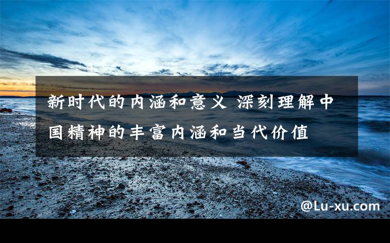 新时代的内涵和意义 深刻理解中国精神的丰富内涵和当代价值