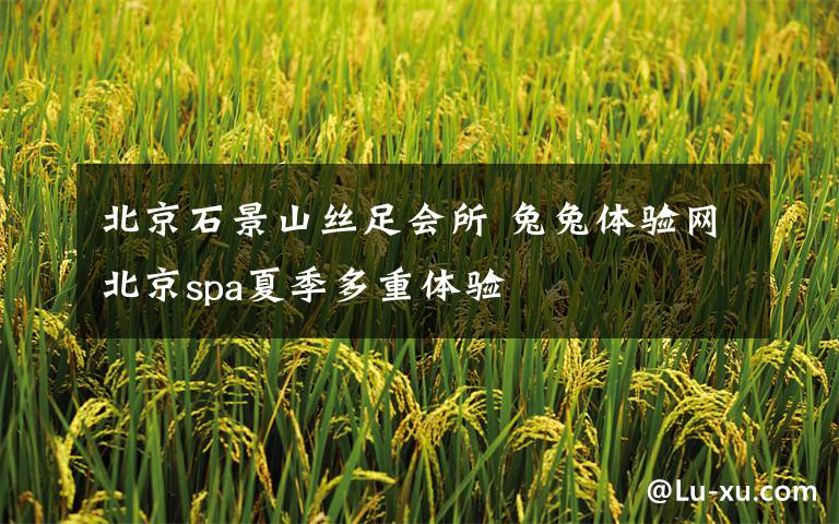 北京石景山丝足会所 兔兔体验网北京spa夏季多重体验
