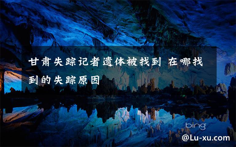 甘肃失踪记者遗体被找到 在哪找到的失踪原因