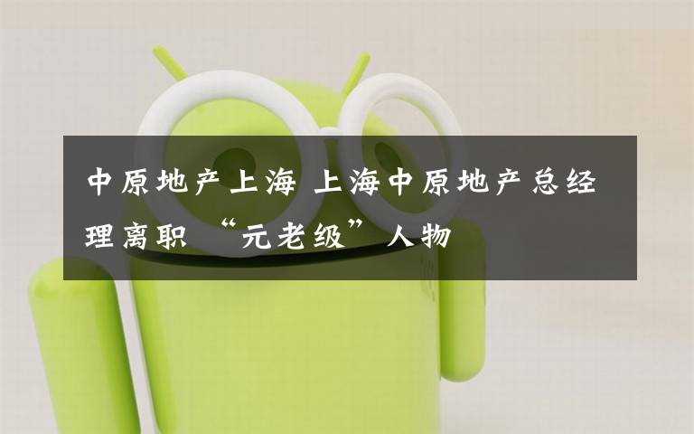 中原地产上海 上海中原地产总经理离职 “元老级”人物