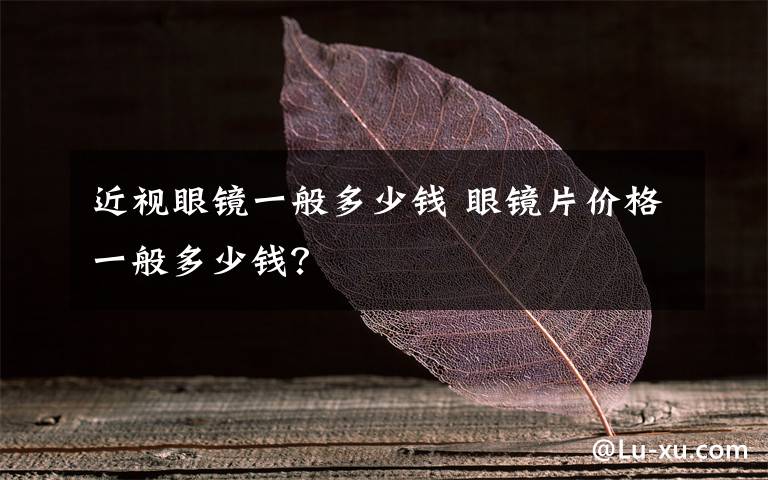 近视眼镜一般多少钱 眼镜片价格一般多少钱?