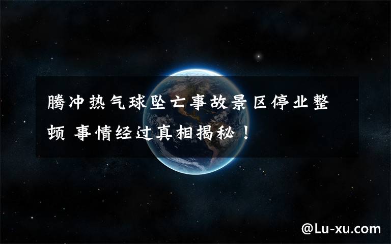 腾冲热气球坠亡事故景区停业整顿 事情经过真相揭秘！