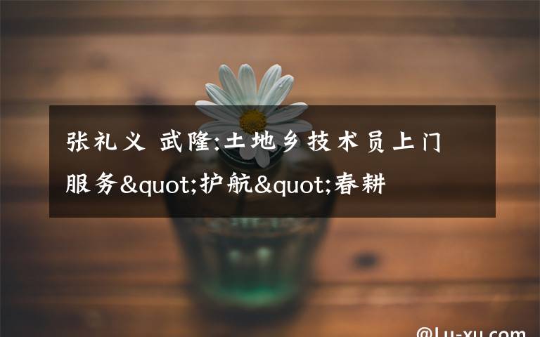 张礼义 武隆:土地乡技术员上门服务"护航"春耕