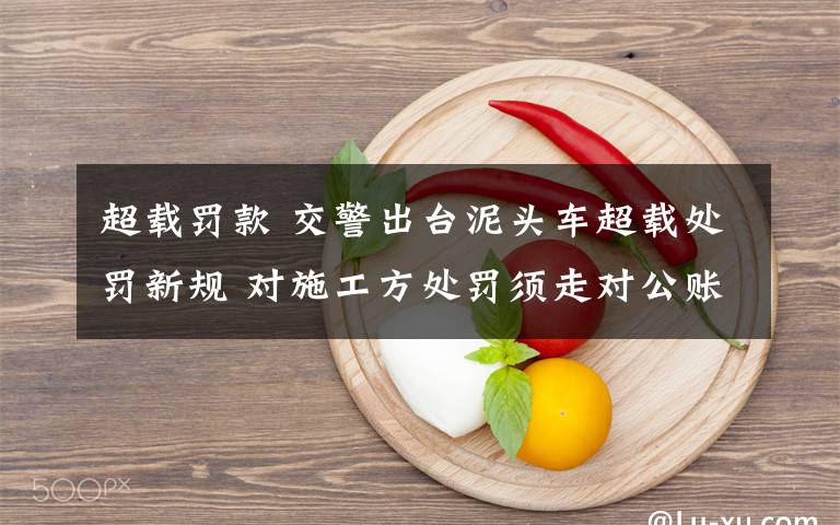 超载罚款 交警出台泥头车超载处罚新规 对施工方处罚须走对公账户