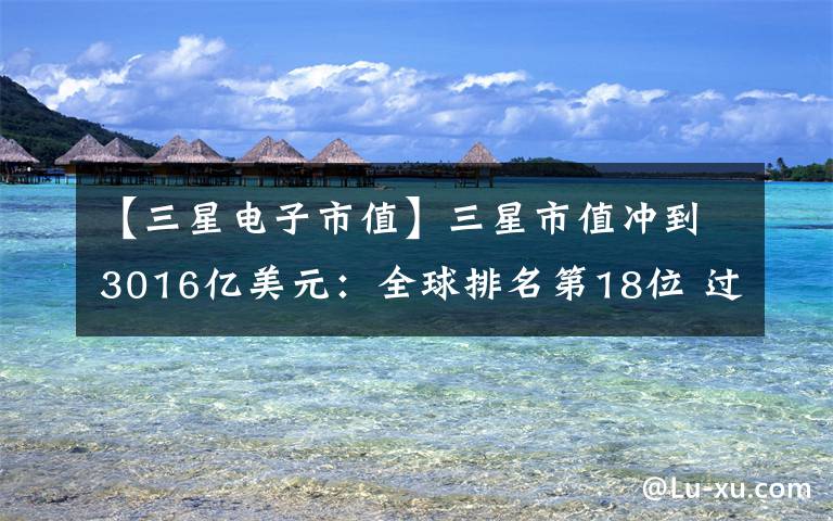 【三星电子市值】三星市值冲到3016亿美元：全球排名第18位 过去一年上升10位