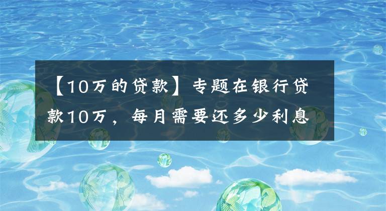 【10万的贷款】专题在银行贷款10万,每月需要还多少利息?有你想要的银行吗?