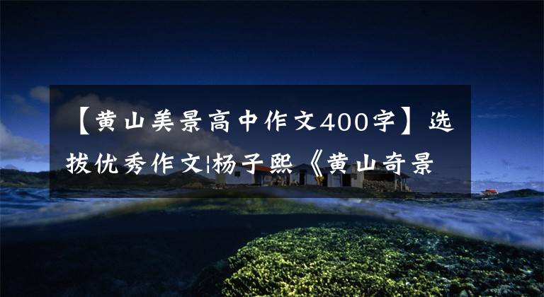 【黄山美景高中作文400字】选拔优秀作文|杨子熙《黄山奇景》