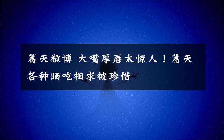 葛天微博 大嘴厚唇太惊人!葛天各种晒吃相求被珍惜