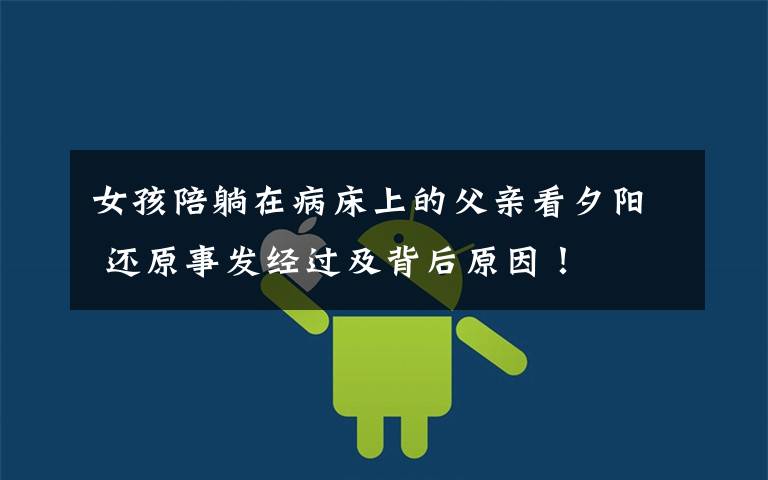 女孩陪躺在病床上的父亲看夕阳 还原事发经过及背后原因!