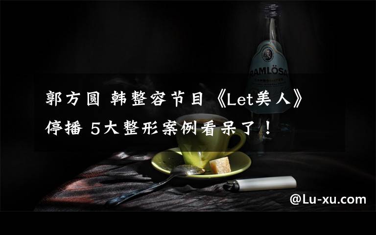 郭方圆 韩整容节目《Let美人》停播 5大整形案例看呆了!