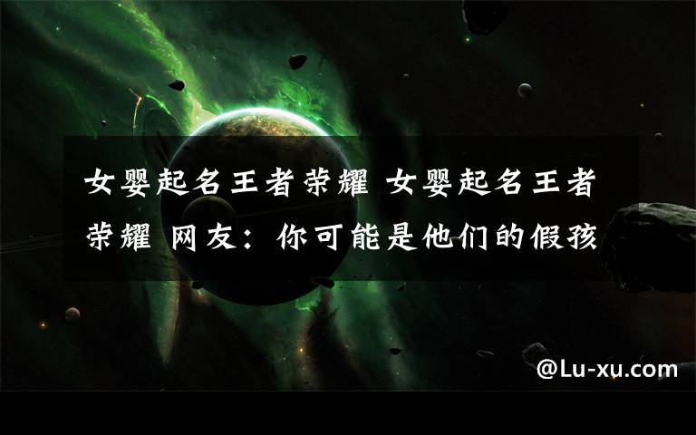 女婴起名王者荣耀 女婴起名王者荣耀 网友:你可能是他们的假孩子