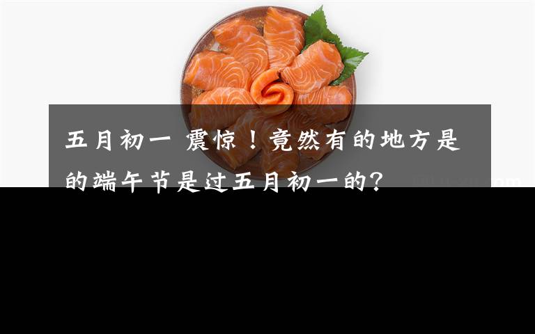 五月初一 震惊!竟然有的地方是的端午节是过五月初一的?