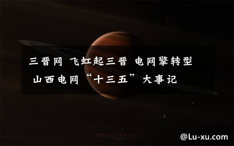 三晋网 飞虹起三晋 电网擎转型 山西电网“十三五”大事记